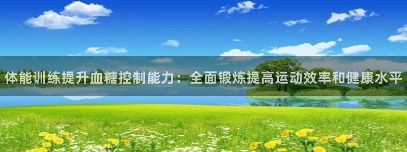 球王会体育：体能训练提升血糖控制能力：全面锻炼提高运动效率和健康水平