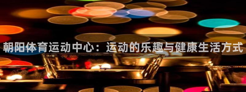 球王会体育：朝阳体育运动中心：运动的乐趣与健康生活方式